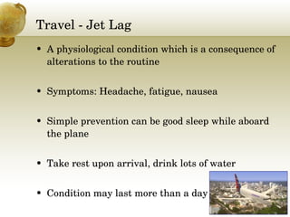 Travel - Jet Lag A physiological condition which is a consequence of alterations to the routine Symptoms: Headache, fatigue, nausea Simple prevention can be good sleep while aboard the plane  Take rest upon arrival, drink lots of water Condition may last more than a day 