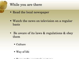 While you are there Read the local newspaper  Watch the news on television on a regular basis  Be aware of its laws & regulations & obey them Culture Way of life Respect the country’s customs 