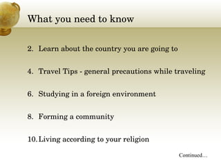 What you need to know Learn about the country you are going to Travel Tips - general precautions while traveling Studying in a foreign environment Forming a community Living according to your religion Continued… 