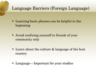 Language Barriers (Foreign Language) Learning basic phrases can be helpful in the beginning Avoid confining yourself to friends of your community only Learn about the culture & language of the host country Language – Important for your studies 