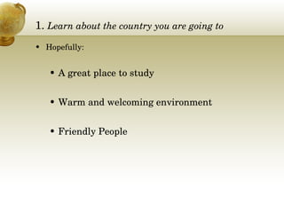 1.  Learn about the country you are going to Hopefully: A great place to study Warm and welcoming environment Friendly People 