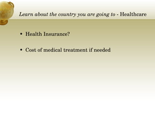 Learn about the country you are going to  - Healthcare  Health Insurance? Cost of medical treatment if needed 