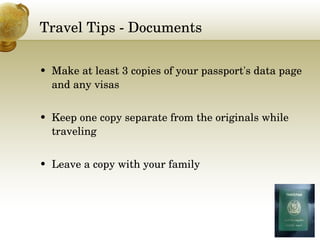 Travel Tips - Documents Make at least 3 copies of your passport's data page and any visas Keep one copy separate from the originals while traveling Leave a copy with your family 