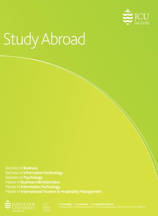 Study Abroad 
Bachelor of Business 
Bachelor of Information Technology 
Bachelor of Psychology 
Master of Business Administration 
Master of Information Technology 
Master of International Tourism & Hospitality Management 
1 university • 2 countries • 3 tropical locations 
Creating a brighter future for life in the tropics world-wide through graduates and discoveries that make a difference. 
 