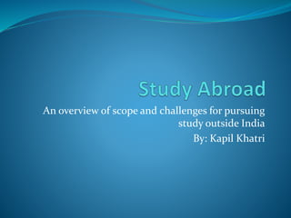 An overview of scope and challenges for pursuing
study outside India
By: Kapil Khatri
 