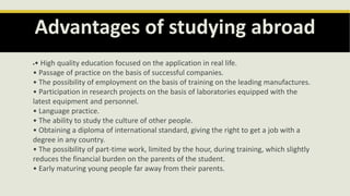 Advantages of studying abroad
• High quality education focused on the application in real life.
• Passage of practice on the basis of successful companies.
• The possibility of employment on the basis of training on the leading manufactures.
• Participation in research projects on the basis of laboratories equipped with the
latest equipment and personnel.
• Language practice.
• The ability to study the culture of other people.
• Obtaining a diploma of international standard, giving the right to get a job with a
degree in any country.
• The possibility of part-time work, limited by the hour, during training, which slightly
reduces the financial burden on the parents of the student.
• Early maturing young people far away from their parents.
 