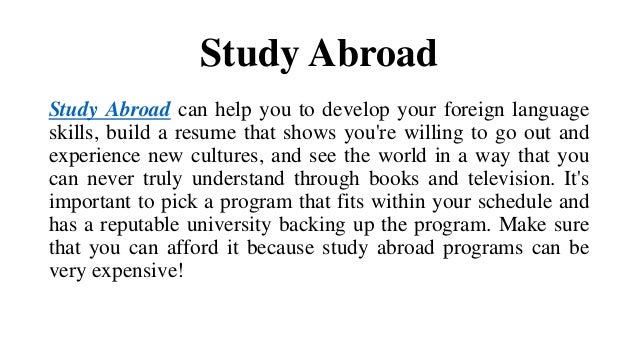 Study Abroad
Study Abroad can help you to develop your foreign language
skills, build a resume that shows you're willing to go out and
experience new cultures, and see the world in a way that you
can never truly understand through books and television. It's
important to pick a program that fits within your schedule and
has a reputable university backing up the program. Make sure
that you can afford it because study abroad programs can be
very expensive!
 