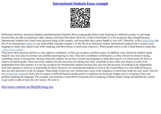 International Students Essay example
Differences between American Students and International Students Most young people believe that studying in a different country is a privilege
because they are able to experience other cultures, and learn from them. However, in the United States it is not as good as they thought because
International students have much more pressure being in this country, and sometimes they cannot handle it very well. Therefore, in theUnited States the
life of an international student is very unfavorable if people compare it to the life of an American student. International students have to learn a new
language to study, they cannot work while studying, and their tuition is much more expensive. When people moves to the United Stated to study they
...show more content...
They know their structure and have a very superior vocabulary, so they can compose excellent essays. In addition, since American students speak
English very well, they do not have any problem participating in class. They have confidence in themselves, so they will not be afraid of saying
something wrong. Consequently, because American students do not have to learn any language to study their mayor, it is much easier for them to
achieve excellent grades. Most university students feel the necessity of working since they would like to have their own money in order to be
independent from their parents. It is not the exception for International students because they also feel the necessity of working to be independent
from their parents or whoever is responsible for them. However, for international students to work in the United States it is very difficult because
they are only allowed to work on campus. These kinds of jobs are very limited since some of the campuses in which they study are very small. Also for
an international student to find a job on campus is difficult because people prefer to employee an American student who is not going to have any
problem speaking the language. For example, last semester a friend from Venezuela who is studying at Miami Dade College decided that he wanted
to get a job in order to have his own money. He went to
Get more content on HelpWriting.net
 