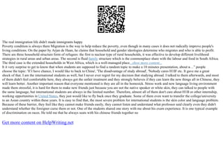 The real immigration life didn't made immigrants happy
Poverty condition is always there Migration is the way to help reduce the poverty, even though in many cases it does not radically improve people's
living conditions. On the paper by Arjan de Haan, he claims that household and gender ideologies determine who migrates and who is able to profit.
There are three household structure form of refugees: the first is nuclear type of rural households, it was effective to develop different livelihood
strategies in rural areas and urban areas. The second is fluid family structure which is the commonplace share with the labour and food in South Africa.
The third case is the extended households in West Africa, which is a well–managed place...show more content...
It it very surprise to get to know that when students are supposed to find a random topic to make a 10 minutes presentation, about в…” people
choose the topic: 'If I have chance, I would like to back to China', 'The disadvantage of study abroad', 'Nobody cares H1B' etc. It gave me a great
shock of that. I am the international students as well, but I never ever regret for my decision that studying abroad. I talked to them afterwards, and most
of them didn't feel comfortable here, they always got the unfair treatment and they strongly believes if they can learn the new things all in Chinese, they
will learn better. Another important reason that everyone mentioned is they are all in the homesick. Stress work and new language living environment
made them stressful, it is hard for them to make new friends just because you are not the native speaker or white skin, they can talked to people with
the same language, but international students are always in the limited number. Therefore, almost all of them don't care about H1B or other internship,
working opportunities in United States, they just would like to fly back once they graduate. Some of them even want to transfer the college/university
to an Asian country within these years. It is easy to find that, the most severe problem for international students is the skin color and language problem.
Because of these barrier, they feel like they cannot make friends easily, they cannot listen and understand what professor said clearly even they didn't
understand whether the foreigner curse them or not. One of the students shared one story with me about his exam experience. It is one typical example
of discrimination on races. He told me that he always seats with his chinese friends together no
Get more content on HelpWriting.net
 