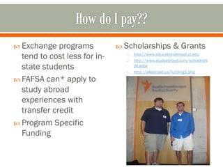  Exchange   programs          Scholarships           & Grants
  tend to cost less for in-     o
                                o
                                    http://www.educationabroad.vt.edu
                                    http://www.studyabroad.com/scholarshi
  state students                o
                                    ps.aspx
                                    http://allabroad.us/funding1.php
 FAFSA can* apply to
  study abroad
  experiences with
  transfer credit
 Program Specific
  Funding
 