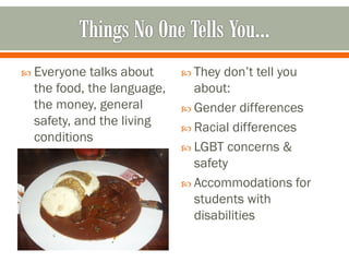  Everyone  talks about      They don’t tell you
  the food, the language,     about:
  the money, general         Gender differences
  safety, and the living     Racial differences
  conditions
                             LGBT concerns &
                              safety
                             Accommodations for
                              students with
                              disabilities
 