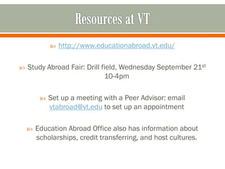    http://www.educationabroad.vt.edu/

   Study Abroad Fair: Drill field, Wednesday September 21st
                              10-4pm

            Set up a meeting with a Peer Advisor: email
             vtabroad@vt.edu to set up an appointment

       Education Abroad Office also has information about
        scholarships, credit transferring, and host cultures.
 