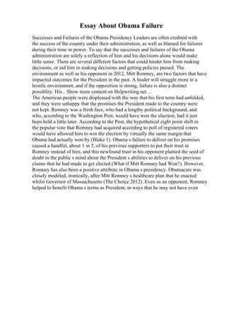 Essay About Obama Failure
Successes and Failures of the Obama Presidency Leaders are often credited with
the success of the country under their administration, as well as blamed for failures
during their time in power. To say that the successes and failures of the Obama
administration are solely a reflection of him and his decisions alone would make
little sense. There are several different factors that could hinder him from making
decisions, or aid him in making decisions and getting policies passed. The
environment as well as his opponent in 2012, Mitt Romney, are two factors that have
impacted outcomes for the President in the past. A leader will struggle more in a
hostile environment, and if the opposition is strong, failure is also a distinct
possiblity. His... Show more content on Helpwriting.net ...
The American people were displeased with the way that his first term had unfolded,
and they were unhappy that the promises the President made to the country were
not kept. Romney was a fresh face, who had a lengthy political background, and
who, according to the Washington Post, would have won the election, had it just
been held a little later. According to the Post, the hypothetical eight point shift in
the popular vote that Romney had acquired according to poll of registered voters
would have allowed him to win the election by virtually the same margin that
Obama had actually won by (Blake 1). Obama s failure to deliver on his promises
caused a handful, about 1 in 5, of his previous supporters to put their trust in
Romney instead of him, and this newfound trust in his opponent planted the seed of
doubt in the public s mind about the President s abilities to deliver on his previous
claims that he had made to get elected (What if Mitt Romney had Won?). However,
Romney has also been a positive attribute in Obama s presidency. Obamacare was
closely modeled, ironically, after Mitt Romney s healthcare plan that he enacted
whilst Governor of Massachusetts (The Choice 2012). Even as an opponent, Romney
helped to benefit Obama s terms as President, in ways that he may not have even
 