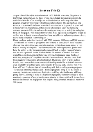 Essay on Title IX
As part of the Education Amendments of 1972, Title lX states that, No person in
the United States shall, on the basis of sex, be excluded from participation in, be
denied the benefits of, or be subjected to discrimination under any education
program or activity receiving Federal financial assistance. This act has been one
the most controversial and most scrutinized amendments to be passed in years and
it has never been re evaluated. It has done a lot during its years by increasing
womens sports at all levels and even decreasing mens sports at mainly the collegiate
level. In this paper I will discuss the ways that it has a positive and negative effects as
well as how it should be re evaluated and how social levels and demographics effect...
Show more content on Helpwriting.net ...
If say you have a division 3 school, with 5500 students, 3000 men and 2500 women.
The idea that the school is going to be able to have at least 75% of those students
show or give interest towards a certain sport or a certain inter mural game, is very
hard to actually accomplish. The idea that also, the underrepresented gender must
have the ability to play the game is also very difficult to judge. I guess if a team
can not win a game all season but has double the amount of interest than spots
available on the team, maybe that would or would not require equal funding. I
think this prong test of compliance needs to be re evaluated. Another issue that I
think needs to be taken into effect is football. There is no sport or club, male or
female, that can equal the same amount of funding needed for a football team and
even created by a football team. Some smaller division 2 and 3 schools will even
have a JV and Freshman football team along with their traveling varsity program.
The amount of money that division 1 football programs bring in for the school is
amazing. Just the amount of men that it takes to fill up a football roster will keep
prong 2 alive. As long as there is a big football program, women will need to have
continual expansion of sports, or the teams already in place, which will in turn, have
the loss of smaller, not as popular, men s sports being dropped. There has been over
300 men s
 