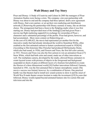 Walt Disney and Toy Story
Pixar and Disney: A Study of Creativity and Culture In 2005 the managers of Pixar
Animation Studios were facing a crisis. The company s ten year partnership with
Disney was about to end and the company had three options: draft a new agreement
with Disney, find a new partner, or set up their own marketing and distribution
network.[1] Renewing the partnership with Disney seemed, to many, like an obvious
choice. The arrangement had been a boon to the fledgling studio when it was first
starting out. Disney had provided most of the funding[2] and had given Pixar s
movies top flight marketing support[3] in exchange for ownership of Pixar s
characters and a substantial percentage of the profits. Pixar had grown, however, and
had accumulated... Show more content on Helpwriting.net ...
At the cost of $1,488,422, the movie had represented yet another first for the
innovative studio that had already introduced the world to Steamboat Willie, often
credited as the first animated cartoon to feature synchronized sound in 1928[16]
(According to film historians Max Fleischer had produced Old Kentucky Home,
which also had sound, in 1926), and Flowers and Trees, the first full color cartoon,
in 1931. Flowers and Trees was also the first cartoon to win an animation Oscar.[17]
Snow White, which had both color and sound, made use of other innovations as
well. The multiplane camera, developed by the studio, allowed Disney animators to
create layered scenes with pictures of objects in the foreground and background
suspended on sheets of glass at different layers of a fourteen foot platform to create
the illusion of a three dimensional world.[18] Further innovations followed. Fantasia,
launched in 1941, was the first animated film to feature stereophonic sound. (The
movie s success was limited, however, by a combination of factors. One practical
hurdle was that theaters had to install new sound systems to show it and the onset of
World War II made theater owners hesitant to make the investment.)[19] In years that
followed, Disney would expand beyond animated features into live action film and
television and into the
 