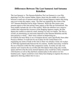 Differences Between The Last Samurai And Satsuma
Rebellion
The Last Samurai vs. The Satsuma Rebellion The Last Samurai is a war film
depicting Civil War veteran Nathan Algren, thrust into the middle of a conflict
between a small sect of samurai and the newly formed Japanese empire after being
sent over to train the empire s army. The film was inspired by the events of the
1877 Satsuma Rebellion led by Saigo Takamori. While the film retains some
genuine aspects of the time period, many aspects of the film are fictionalized. This
most notably includes the size of the conflict. While the rebellion was a massive
conflict that exhausted the resources of the fledgling Japanese empire, the film
depicts the conflict as relatively small, limiting it to only two battles. The film is,
overall, an entertaining yet inaccurate depiction of the Satsuma Rebellion and the
time period as a whole.... Show more content on Helpwriting.net ...
It would be far more likely to see a European adviser, more specifically from either
Prussia or Britten. It would also be out of place for the United States to be
negotiating any terms of trade at this time as there was already a treaty out in place
in 1858 that regulated trade between the two nations. Another inaccuracy would be
the use of firearms within the film compared to reality. In reality not only were
samurai well versed in the use of rifles (the film depicts them using only swords,
spears and bows) but the newly formed Japanese army would have fairly competent
with firearms as well as they had been common place in the nation over two
hundred years. Algren would have more likely been helping to organize the army as
opposed to showing soldiers how to use a
 