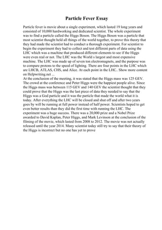 Particle Fever Essay
Particle fever is movie about a single experiment, which lasted 19 long years and
consisted of 10,000 hardworking and dedicated scientist. The whole experiment
was to find a particle called the Higgs Boson. The Higgs Boson was a particle that
most scientist thought held all things of the world together, to prove this theory that
they had made the scientist had to conduct a thorough experiment. For scientist to
begin the experiment they had to collect and test different parts of data using the
LHC which was a machine that produced different elements to see if the Higgs
were even real or not. The LHC was the World s largest and most expensive
machine. The LHC was made up of seven ton electromagnets, and the purpose was
to compare protons to the speed of lighting. There are four points in the LHC which
are LHCB, ATLAS, CHS, and Alice. At each point in the LHC
... Show more content
on Helpwriting.net ...
At the conclusion of the meeting, it was stated that the Higgs mass was 125 GEV.
The crowd at the conference and Peter Higgs were the happiest people alive. Since
the Higgs mass was between 115 GEV and 140 GEV the scientist thought that they
could prove that the Higgs was the last piece of data they needed to say that the
Higgs was a God particle and it was the particle that made the world what it is
today. After everything the LHC will be closed and shut off and after two years
goes by will be running at full power instead of half power. Scientists hoped to get
even better results than they did the first time with running the LHC. The
experiment was a huge success. There was a 20,000 prize and a Nobel Prize
awarded to David Kaplan, Peter Higgs, and Mark Levinson at the conclusion of the
filming of the movie, which lasted from 2008 to 2012. The movie was not actually
released until the year 2014. Many scientist today still try to say that their theory of
the Higgs is incorrect but no one has yet to prove
 