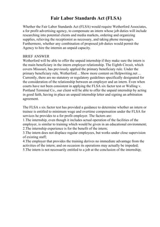 Fair Labor Standards Act (FLSA)
Whether the Fair Labor Standards Act (FLSA) would require Wetherford Associates,
a for profit advertising agency, to compensate an intern whose job duties will include
researching into potential clients and media markets, ordering and organizing
supplies, relieving the receptionist as necessary, and taking phone messages.
Furthermore, whether any combination of proposed job duties would permit the
Agency to hire the internin an unpaid capacity.
BRIEF ANSWER
Wetherford will be able to offer the unpaid internship if they make sure the intern is
the main beneficiary in the intern employer relationship. The Eighth Circuit, which
covers Missouri, has previously applied the primary beneficiary rule. Under the
primary beneficiary rule, Wetherford... Show more content on Helpwriting.net ...
Currently, there are no statutory or regulatory guidelines specifically designated for
the consideration of the relationship between an employer and an intern. Even when
courts have not been consistent in applying the FLSA six factor test or Walling v.
Portland Terminal Co., our client will be able to offer the unpaid internship by acting
in good faith, having in place an unpaid internship letter and signing an arbitration
agreement.
The FLSA s six factor test has provided a guidance to determine whether an intern or
trainee is entitled to minimum wage and overtime compensation under the FLSA for
services he provides to a for profit employer. The factors are:
1.The internship, even though it includes actual operation of the facilities of the
employer, is similar to training which would be given in an educational environment;
2.The internship experience is for the benefit of the intern;
3.The intern does not displace regular employees, but works under close supervision
of existing staff;
4.The employer that provides the training derives no immediate advantage from the
activities of the intern; and on occasion its operations may actually be impeded;
5.The intern is not necessarily entitled to a job at the conclusion of the internship;
 