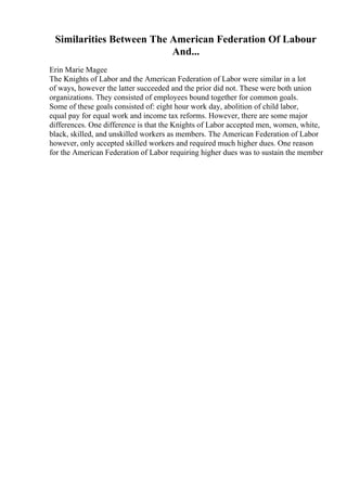 Similarities Between The American Federation Of Labour
And...
Erin Marie Magee
The Knights of Labor and the American Federation of Labor were similar in a lot
of ways, however the latter succeeded and the prior did not. These were both union
organizations. They consisted of employees bound together for common goals.
Some of these goals consisted of: eight hour work day, abolition of child labor,
equal pay for equal work and income tax reforms. However, there are some major
differences. One difference is that the Knights of Labor accepted men, women, white,
black, skilled, and unskilled workers as members. The American Federation of Labor
however, only accepted skilled workers and required much higher dues. One reason
for the American Federation of Labor requiring higher dues was to sustain the member
 
