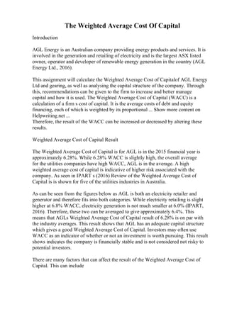 The Weighted Average Cost Of Capital
Introduction
AGL Energy is an Australian company providing energy products and services. It is
involved in the generation and retailing of electricity and is the largest ASX listed
owner, operator and developer of renewable energy generation in the country (AGL
Energy Ltd., 2016).
This assignment will calculate the Weighted Average Cost of Capitalof AGL Energy
Ltd and gearing, as well as analysing the capital structure of the company. Through
this, recommendations can be given to the firm to increase and better manage
capital and how it is used. The Weighted Average Cost of Capital (WACC) is a
calculation of a firm s cost of capital. It is the average costs of debt and equity
financing, each of which is weighted by its proportional ... Show more content on
Helpwriting.net ...
Therefore, the result of the WACC can be increased or decreased by altering these
results.
Weighted Average Cost of Capital Result
The Weighted Average Cost of Capital is for AGL is in the 2015 financial year is
approximately 6.28%. While 6.28% WACC is slightly high, the overall average
for the utilities companies have high WACC, AGL is in the average. A high
weighted average cost of capital is indicative of higher risk associated with the
company. As seen in IPART s (2016) Review of the Weighted Average Cost of
Capital is is shown for five of the utilities industries in Australia.
As can be seen from the figures below as AGL is both an electricity retailer and
generator and therefore fits into both categories. While electricity retailing is slight
higher at 6.8% WACC, electricity generation is not much smaller at 6.0% (IPART,
2016). Therefore, these two can be averaged to give approximately 6.4%. This
means that AGLs Weighted Average Cost of Capital result of 6.28% is on par with
the industry averages. This result shows that AGL has an adequate capital structure
which gives a good Weighted Average Cost of Capital. Investors may often use
WACC as an indicator of whether or not an investment is worth pursuing. This result
shows indicates the company is financially stable and is not considered not risky to
potential investors.
There are many factors that can affect the result of the Weighted Average Cost of
Capital. This can include
 