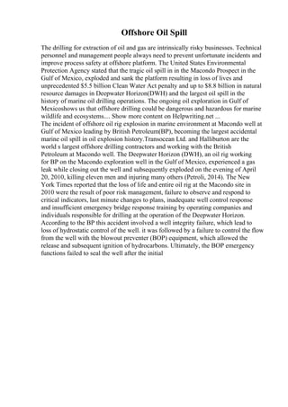 Offshore Oil Spill
The drilling for extraction of oil and gas are intrinsically risky businesses. Technical
personnel and management people always need to prevent unfortunate incidents and
improve process safety at offshore platform. The United States Environmental
Protection Agency stated that the tragic oil spill in in the Macondo Prospect in the
Gulf of Mexico, exploded and sank the platform resulting in loss of lives and
unprecedented $5.5 billion Clean Water Act penalty and up to $8.8 billion in natural
resource damages in Deepwater Horizon(DWH) and the largest oil spill in the
history of marine oil drilling operations. The ongoing oil exploration in Gulf of
Mexicoshows us that offshore drilling could be dangerous and hazardous for marine
wildlife and ecosystems.... Show more content on Helpwriting.net ...
The incident of offshore oil rig explosion in marine environment at Macondo well at
Gulf of Mexico leading by British Petroleum(BP), becoming the largest accidental
marine oil spill in oil explosion history.Transocean Ltd. and Halliburton are the
world s largest offshore drilling contractors and working with the British
Petroleum at Macondo well. The Deepwater Horizon (DWH), an oil rig working
for BP on the Macondo exploration well in the Gulf of Mexico, experienced a gas
leak while closing out the well and subsequently exploded on the evening of April
20, 2010, killing eleven men and injuring many others (Petroli, 2014). The New
York Times reported that the loss of life and entire oil rig at the Macondo site in
2010 were the result of poor risk management, failure to observe and respond to
critical indicators, last minute changes to plans, inadequate well control response
and insufficient emergency bridge response training by operating companies and
individuals responsible for drilling at the operation of the Deepwater Horizon.
According to the BP this accident involved a well integrity failure, which lead to
loss of hydrostatic control of the well. it was followed by a failure to control the flow
from the well with the blowout preventer (BOP) equipment, which allowed the
release and subsequent ignition of hydrocarbons. Ultimately, the BOP emergency
functions failed to seal the well after the initial
 