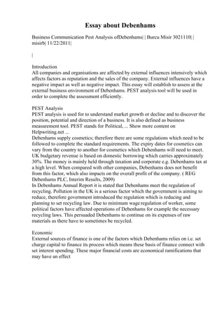 Essay about Debenhams
Business Communication Pest Analysis ofDebenhams| | Burcu Misir 3021110| |
misirb| 11/22/2011|
|
Introduction
All companies and organisations are affected by external influences intensively which
affects factors as reputation and the sales of the company. External influences have a
negative impact as well as negative impact. This essay will establish to assess at the
external business environment of Debenhams. PEST analysis tool will be used in
order to complete the assessment efficiently.
PEST Analysis
PEST analysis is used for to understand market growth or decline and to discover the
position, potential and direction of a business. It is also defined as business
measurement tool. PEST stands for Political, ... Show more content on
Helpwriting.net ...
Debenhams supply cosmetics; therefore there are some regulations which need to be
followed to complete the standard requirements. The expiry dates for cosmetics can
vary from the country to another for cosmetics which Debenhams will need to meet.
UK budgetary revenue is based on domestic borrowing which carries approximately
30%. The money is mainly held through taxation and corporate e.g. Debenhams tax at
a high level. When compared with other companies, Debenhams does not benefit
from this factor, which also impacts on the overall profit of the company. ( REG
Debenhams PLC, Interim Results, 2009)
In Debenhams Annual Report it is stated that Debenhams meet the regulation of
recycling. Pollution in the UK is a serious factor which the government is aiming to
reduce, therefore government introduced the regulation which is reducing and
planning to set recycling law. Due to minimum wage regulation of worker, some
political factors have affected operations of Debenhams for example the necessary
recycling laws. This persuaded Debenhams to continue on its expenses of raw
materials as there have to sometimes be recycled.
Economic
External sources of finance is one of the factors which Debenhams relies on i.e. set
charge capital to finance its process which means these basis of finance connect with
set interest spending. These major financial costs are economical ramifications that
may have an effect
 