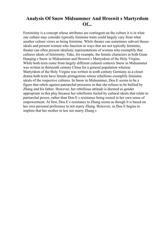 Analysis Of Snow Midsummer And Hroswit s Martyrdom
Of...
Femininity is a concept whose attributes are contingent on the culture it is in what
one culture may consider typically feminine traits could largely vary from what
another culture views as being feminine. While theater can sometimes subvert theses
ideals and present women who function in ways that are not typically feminine,
theater can often present idealistic representations of women who exemplify that
cultures ideals of femininity. Take, for example, the female characters in both Guan
Hanqing s Snow in Midsummer and Hroswit s Martyrdom of the Holy Virgins.
While both texts come from largely different cultural contexts Snow in Midsummer
was written in thirteenth century China for a general population whereas
Martyrdom of the Holy Virgins was written in tenth century Germany as a closet
drama both texts have female protagonists whose rebellions exemplify feminine
ideals of the respective cultures. In Snow in Midsummer, Dou E seems to be a
figure that rebels against patriarchal pressures in that she refuses to be bullied by
Zhang and his father. However, her rebellious attitude is deemed as gender
appropriate in this play because her rebellionis fueled by cultural ideals that relate to
patriarchal power, rather than Dou E s resistance being rooted in her own sense of
empowerment. At first, Dou E s resistance to Zhang seems as though it is based on
her own personal preference to not marry Zhang. However, as Dou E begins to
implore that her mother in law not marry Zhang s
 