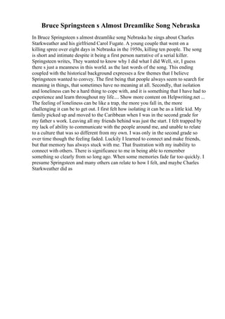 Bruce Springsteen s Almost Dreamlike Song Nebraska
In Bruce Springsteen s almost dreamlike song Nebraska he sings about Charles
Starkweather and his girlfriend Carol Fugate. A young couple that went on a
killing spree over eight days in Nebraska in the 1950s, killing ten people. The song
is short and intimate despite it being a first person narrative of a serial killer.
Springsteen writes, They wanted to know why I did what I did Well, sir, I guess
there s just a meanness in this world. as the last words of the song. This ending
coupled with the historical background expresses a few themes that I believe
Springsteen wanted to convey. The first being that people always seem to search for
meaning in things, that sometimes have no meaning at all. Secondly, that isolation
and loneliness can be a hard thing to cope with, and it is something that I have had to
experience and learn throughout my life.... Show more content on Helpwriting.net ...
The feeling of loneliness can be like a trap, the more you fall in, the more
challenging it can be to get out. I first felt how isolating it can be as a little kid. My
family picked up and moved to the Caribbean when I was in the second grade for
my father s work. Leaving all my friends behind was just the start. I felt trapped by
my lack of ability to communicate with the people around me, and unable to relate
to a culture that was so different from my own. I was only in the second grade so
over time though the feeling faded. Luckily I learned to connect and make friends,
but that memory has always stuck with me. That frustration with my inability to
connect with others. There is significance to me in being able to remember
something so clearly from so long ago. When some memories fade far too quickly. I
presume Springsteen and many others can relate to how I felt, and maybe Charles
Starkweather did as
 