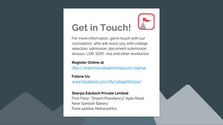 Get in Touch!
For more information, get in touch with our
counsellors, who will assist you with college
selection, admission, document submission
(essays, LOR, SOP), visa and other assistance.
Register Online at
http://www.mycollegesherpa.com/signup
Follow Us:
www.facebook.com/MyCollegeSherpa/
Sherpa Edutech Private Limited
First Floor, "Dream Presidency" Apte Road,
Near Santosh Bakery
Pune 411004. Maharashtra
 