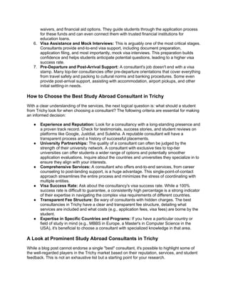 waivers, and financial aid options. They guide students through the application process
for these funds and can even connect them with trusted financial institutions for
education loans.
6. Visa Assistance and Mock Interviews: This is arguably one of the most critical stages.
Consultants provide end-to-end visa support, including document preparation,
application filing, and most importantly, mock visa interviews. This preparation builds
confidence and helps students anticipate potential questions, leading to a higher visa
success rate.
7. Pre-Departure and Post-Arrival Support: A consultant's job doesn't end with a visa
stamp. Many top-tier consultancies offer pre-departure orientations that cover everything
from travel safety and packing to cultural norms and banking procedures. Some even
provide post-arrival support, assisting with accommodation, airport pickups, and other
initial settling-in needs.
How to Choose the Best Study Abroad Consultant in Trichy
With a clear understanding of the services, the next logical question is: what should a student
from Trichy look for when choosing a consultant? The following criteria are essential for making
an informed decision:
● Experience and Reputation: Look for a consultancy with a long-standing presence and
a proven track record. Check for testimonials, success stories, and student reviews on
platforms like Google, Justdial, and Sulekha. A reputable consultant will have a
transparent process and a history of successful placements.
● University Partnerships: The quality of a consultant can often be judged by the
strength of their university network. A consultant with exclusive ties to top-tier
universities can offer students a wider range of options and potentially smoother
application evaluations. Inquire about the countries and universities they specialize in to
ensure they align with your interests.
● Comprehensive Services: A consultant who offers end-to-end services, from career
counseling to post-landing support, is a huge advantage. This single-point-of-contact
approach streamlines the entire process and minimizes the stress of coordinating with
multiple entities.
● Visa Success Rate: Ask about the consultancy's visa success rate. While a 100%
success rate is difficult to guarantee, a consistently high percentage is a strong indicator
of their expertise in navigating the complex visa requirements of different countries.
● Transparent Fee Structure: Be wary of consultants with hidden charges. The best
consultancies in Trichy have a clear and transparent fee structure, detailing what
services are included and what costs (e.g., application fees, visa fees) are borne by the
student.
● Expertise in Specific Countries and Programs: If you have a particular country or
field of study in mind (e.g., MBBS in Europe, a Master's in Computer Science in the
USA), it's beneficial to choose a consultant with specialized knowledge in that area.
A Look at Prominent Study Abroad Consultants in Trichy
While a blog post cannot endorse a single "best" consultant, it's possible to highlight some of
the well-regarded players in the Trichy market based on their reputation, services, and student
feedback. This is not an exhaustive list but a starting point for your research.
 