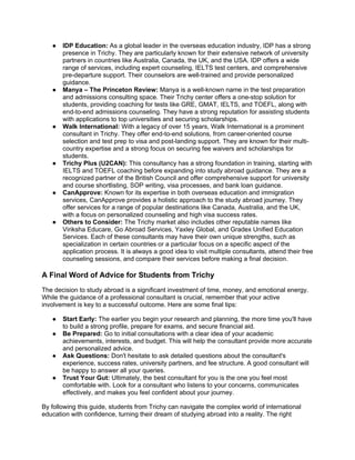 ● IDP Education: As a global leader in the overseas education industry, IDP has a strong
presence in Trichy. They are particularly known for their extensive network of university
partners in countries like Australia, Canada, the UK, and the USA. IDP offers a wide
range of services, including expert counseling, IELTS test centers, and comprehensive
pre-departure support. Their counselors are well-trained and provide personalized
guidance.
● Manya – The Princeton Review: Manya is a well-known name in the test preparation
and admissions consulting space. Their Trichy center offers a one-stop solution for
students, providing coaching for tests like GRE, GMAT, IELTS, and TOEFL, along with
end-to-end admissions counseling. They have a strong reputation for assisting students
with applications to top universities and securing scholarships.
● Walk International: With a legacy of over 15 years, Walk International is a prominent
consultant in Trichy. They offer end-to-end solutions, from career-oriented course
selection and test prep to visa and post-landing support. They are known for their multi-
country expertise and a strong focus on securing fee waivers and scholarships for
students.
● Trichy Plus (U2CAN): This consultancy has a strong foundation in training, starting with
IELTS and TOEFL coaching before expanding into study abroad guidance. They are a
recognized partner of the British Council and offer comprehensive support for university
and course shortlisting, SOP writing, visa processes, and bank loan guidance.
● CanApprove: Known for its expertise in both overseas education and immigration
services, CanApprove provides a holistic approach to the study abroad journey. They
offer services for a range of popular destinations like Canada, Australia, and the UK,
with a focus on personalized counseling and high visa success rates.
● Others to Consider: The Trichy market also includes other reputable names like
Viriksha Educare, Go Abroad Services, Yaxley Global, and Gradex Unified Education
Services. Each of these consultants may have their own unique strengths, such as
specialization in certain countries or a particular focus on a specific aspect of the
application process. It is always a good idea to visit multiple consultants, attend their free
counseling sessions, and compare their services before making a final decision.
A Final Word of Advice for Students from Trichy
The decision to study abroad is a significant investment of time, money, and emotional energy.
While the guidance of a professional consultant is crucial, remember that your active
involvement is key to a successful outcome. Here are some final tips:
● Start Early: The earlier you begin your research and planning, the more time you'll have
to build a strong profile, prepare for exams, and secure financial aid.
● Be Prepared: Go to initial consultations with a clear idea of your academic
achievements, interests, and budget. This will help the consultant provide more accurate
and personalized advice.
● Ask Questions: Don't hesitate to ask detailed questions about the consultant's
experience, success rates, university partners, and fee structure. A good consultant will
be happy to answer all your queries.
● Trust Your Gut: Ultimately, the best consultant for you is the one you feel most
comfortable with. Look for a consultant who listens to your concerns, communicates
effectively, and makes you feel confident about your journey.
By following this guide, students from Trichy can navigate the complex world of international
education with confidence, turning their dream of studying abroad into a reality. The right
 