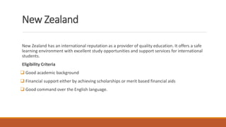 New Zealand
New Zealand has an international reputation as a provider of quality education. It offers a safe
learning environment with excellent study opportunities and support services for international
students.
Eligibility Criteria
 Good academic background
 Financial support either by achieving scholarships or merit based financial aids
 Good command over the English language.
 