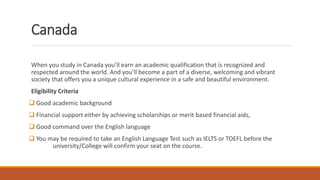 Canada
When you study in Canada you’ll earn an academic qualification that is recognized and
respected around the world. And you’ll become a part of a diverse, welcoming and vibrant
society that offers you a unique cultural experience in a safe and beautiful environment.
Eligibility Criteria
 Good academic background
 Financial support either by achieving scholarships or merit based financial aids,
 Good command over the English language
 You may be required to take an English Language Test such as IELTS or TOEFL before the
university/College will confirm your seat on the course.
 