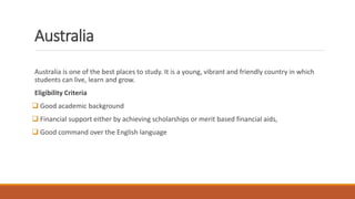 Australia
Australia is one of the best places to study. It is a young, vibrant and friendly country in which
students can live, learn and grow.
Eligibility Criteria
 Good academic background
 Financial support either by achieving scholarships or merit based financial aids,
 Good command over the English language
 