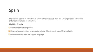 Spain
The current system of education in Spain is known as LOE after the Ley Orgánica de Educación,
or Fundamental Law of Education.
Eligibility Criteria
 Good academic background.
 Financial support either by achieving scholarships or merit based financial aids.
 Good command over the English language.
 