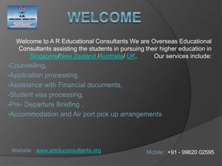 Welcome to A R Educational Consultants We are Overseas Educational
Consultants assisting the students in pursuing their higher education in
Singapore/New Zealand /Australia/ UK. Our services include:
•Counselling,
•Application processing,
•Assistance with Financial documents,
•Student visa processing,
•Pre- Departure Briefing ,
•Accommodation and Air port pick up arrangements
Mobile : +91 - 99620 02595Website : www.areduconsultants.org
 