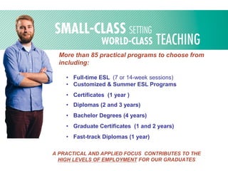 More than 85 practical programs to choose from
including:
• Full-time ESL (7 or 14-week sessions)
• Customized & Summer ESL Programs
• Certificates (1 year )
• Diplomas (2 and 3 years)
• Bachelor Degrees (4 years)
• Graduate Certificates (1 and 2 years)
• Fast-track Diplomas (1 year)
A PRACTICAL AND APPLIED FOCUS CONTRIBUTES TO THE
HIGH LEVELS OF EMPLOYMENT FOR OUR GRADUATES
 