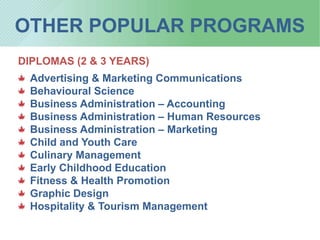 OTHER POPULAR PROGRAMS
DIPLOMAS (2 & 3 YEARS)
Advertising & Marketing Communications
Behavioural Science
Business Administration – Accounting
Business Administration – Human Resources
Business Administration – Marketing
Child and Youth Care
Culinary Management
Early Childhood Education
Fitness & Health Promotion
Graphic Design
Hospitality & Tourism Management
 