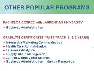 OTHER POPULAR PROGRAMS
BACHELOR DEGREE with LAURENTIAN UNIVERSITY
Business Administration
GRADUATE CERTIFICATES / FAST-TRACK (1 & 2 YEARS)
Interactive Marketing Communication
Health Care Administration
Business Analytics
Supply Chain Management
Autism & Behavioral Science
Business Administration – Human Resources
 