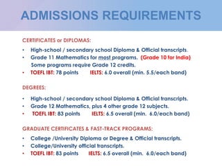ADMISSIONS REQUIREMENTS
CERTIFICATES or DIPLOMAS:
• High-school / secondary school Diploma & Official transcripts.
• Grade 11 Mathematics for most programs. (Grade 10 for India)
Some programs require Grade 12 credits.
• TOEFL IBT: 78 points IELTS: 6.0 overall (min. 5.5/each band)
DEGREES:
• High-school / secondary school Diploma & Official transcripts.
• Grade 12 Mathematics, plus 4 other grade 12 subjects.
• TOEFL IBT: 83 points IELTS: 6.5 overall (min. 6.0/each band)
GRADUATE CERTIFICATES & FAST-TRACK PROGRAMS:
• College /University Diploma or Degree & Official transcripts.
• College/University official transcripts.
• TOEFL IBT: 83 points IELTS: 6.5 overall (min. 6.0/each band)
 