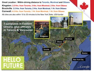 Great Location : Within driving distance to Toronto, Montreal and Ottawa
Kingston: 2.5 Hrs. from Toronto, 3 Hrs. from Montreal, 2 Hrs. from Ottawa
Brockville: 3.5 Hrs. from Toronto, 2 Hrs. from Montreal, 1 Hr. from Ottawa
Cornwall: 4.5 Hrs. from Toronto, 1 Hr. from Montreal, 1 Hr. from Ottawa
All cities are also within 10 to 30 minutes to the New York State, USA border
Kingston
Brockville
Cornwall
Toronto
Ottawa
Montreal
New York City
Boston
3 campuses in Eastern
Ontario, plus affiliates
in Toronto & Vancouver
 