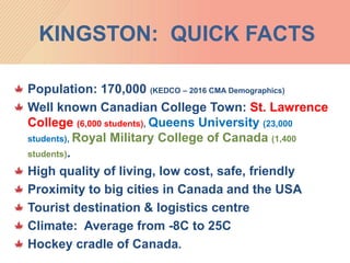 KINGSTON: QUICK FACTS
Population: 170,000 (KEDCO – 2016 CMA Demographics)
Well known Canadian College Town: St. Lawrence
College (6,000 students), Queens University (23,000
students), Royal Military College of Canada (1,400
students).
High quality of living, low cost, safe, friendly
Proximity to big cities in Canada and the USA
Tourist destination & logistics centre
Climate: Average from -8C to 25C
Hockey cradle of Canada.
 