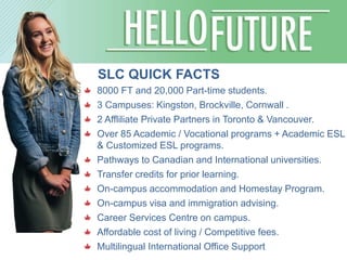 SLC QUICK FACTS
8000 FT and 20,000 Part-time students.
3 Campuses: Kingston, Brockville, Cornwall .
2 Affliliate Private Partners in Toronto & Vancouver.
Over 85 Academic / Vocational programs + Academic ESL
& Customized ESL programs.
Pathways to Canadian and International universities.
Transfer credits for prior learning.
On-campus accommodation and Homestay Program.
On-campus visa and immigration advising.
Career Services Centre on campus.
Affordable cost of living / Competitive fees.
Multilingual International Office Support
 