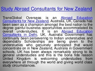 Study Abroad Consultants for New Zealand
TransGlobal Overseas is an Abroad Education
Consultants for New Zealand, Australia, UK, Canada has
been seen as a champion amongst the best nation to the
degree gainful business opportunities accommodated its
overall understudies. It is an Abroad Education
Consultants in Delhi, UK, Australia Government has
continually been persevering to Indian understudies and
dependably Scholarships are being given to the
understudies who genuinely anticipated that would
concentrate on in New Zealand, Australia in Government
schools. UK has been always remarkably strong to its
general understudies and this is the bona fide reason
United Kingdom is welcoming understudies from
everywhere all through the world and giving world class
study circumstances.
 