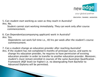 5. Can student start working as soon as they reach in Australia?
Ans. No.
Student cannot start working immediately. They can work only after course
commencement.
6. Can Dependent(accompanying applicant) work in Australia?
Ans: Yes.
Dependents can work full time i.e., 40 hrs per week after the student’s course
commencement.
7. Can a student change an education provider after reaching Australia?
Ans. If the student has not completed 6 months of principal course, and wants to
change his education provider, he requires to have permission of existing
education provider in order to transfer to another education provider. Moreover,
student’s must remain enrolled in courses of the same Australian Qualification
Framework (AQF level) (or higher) i.e. no downgrading from Bachelor to
Advanced Diploma will be permitted.
 