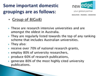  These are research intensive universities and are
amongst the oldest in Australia.
 They are regularly listed towards the top of any ranking
scheme that includes Australian universities.
 They also:
 receive over 70% of national research grants,
 employ 80% of university researchers,
 produce 60% of research publications,
 generate 80% of the most highly cited university
publications.
• Group of 8(Go8)
 