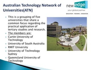  This is a grouping of five
universities that share a
common focus regarding the
practical application of
tertiary studies and research.
 The members are:
 Curtin University of
Technology
 University of South Australia
 RMIT University
 University of Technology
Sydney
 Queensland University of
Technology
 