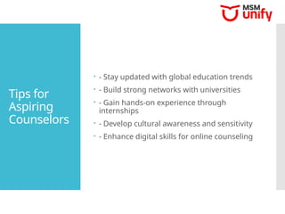 Tips for
Aspiring
Counselors
 - Stay updated with global education trends
 - Build strong networks with universities
 - Gain hands-on experience through
internships
 - Develop cultural awareness and sensitivity
 - Enhance digital skills for online counseling
 