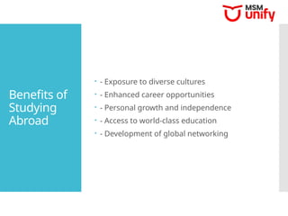 Benefits of
Studying
Abroad
 - Exposure to diverse cultures
 - Enhanced career opportunities
 - Personal growth and independence
 - Access to world-class education
 - Development of global networking
 