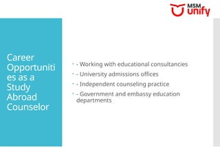 Career
Opportuniti
es as a
Study
Abroad
Counselor
 - Working with educational consultancies
 - University admissions offices
 - Independent counseling practice
 - Government and embassy education
departments
 